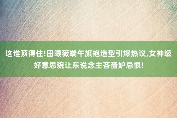 这谁顶得住!田曦薇端午旗袍造型引爆热议,女神级好意思貌让东说念主吝啬妒忌恨!