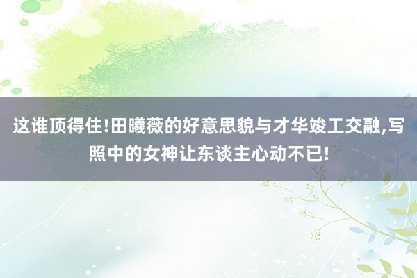 这谁顶得住!田曦薇的好意思貌与才华竣工交融,写照中的女神让东谈主心动不已!