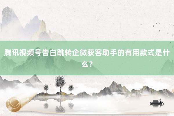 腾讯视频号告白跳转企微获客助手的有用款式是什么？