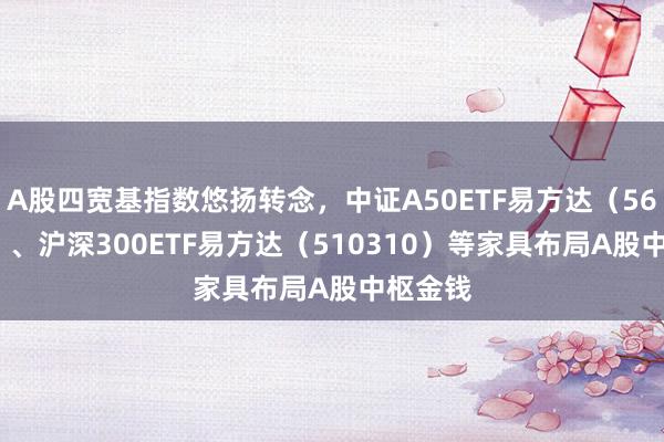 A股四宽基指数悠扬转念，中证A50ETF易方达（563080）、沪深300ETF易方达（510310）等家具布局A股中枢金钱