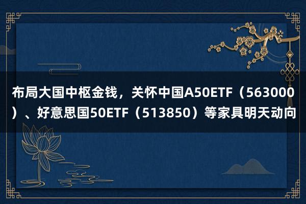 布局大国中枢金钱，关怀中国A50ETF（563000）、好意思国50ETF（513850）等家具明天动向