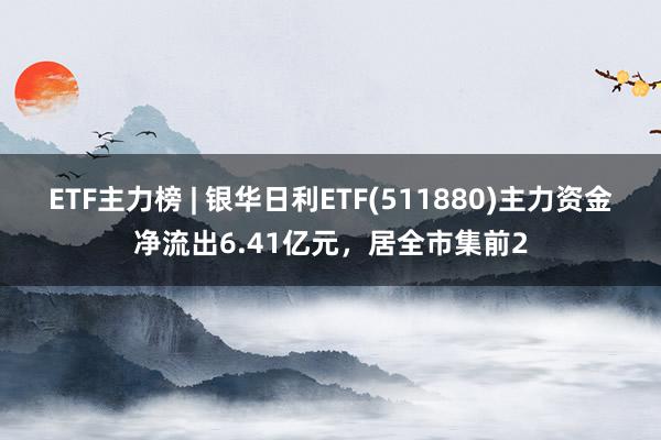 ETF主力榜 | 银华日利ETF(511880)主力资金净流出6.41亿元，居全市集前2