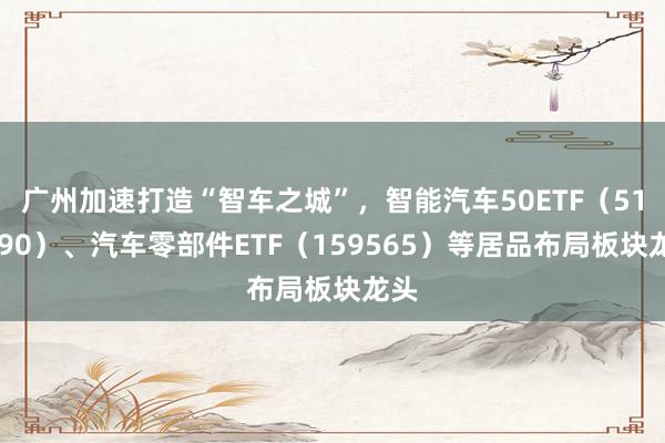 广州加速打造“智车之城”，智能汽车50ETF（516590）、汽车零部件ETF（159565）等居品布局板块龙头