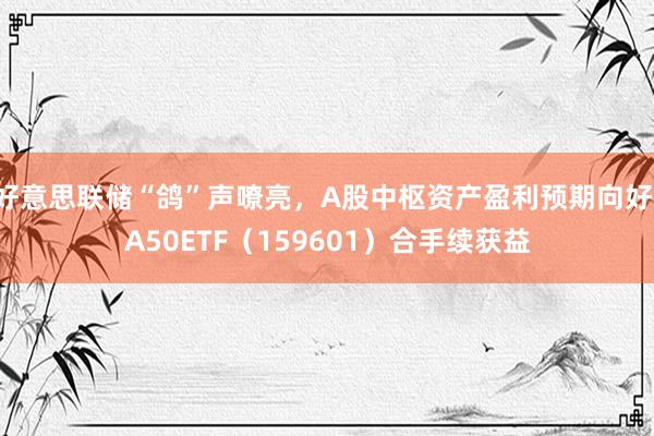 好意思联储“鸽”声嘹亮，A股中枢资产盈利预期向好，A50ETF（159601）合手续获益