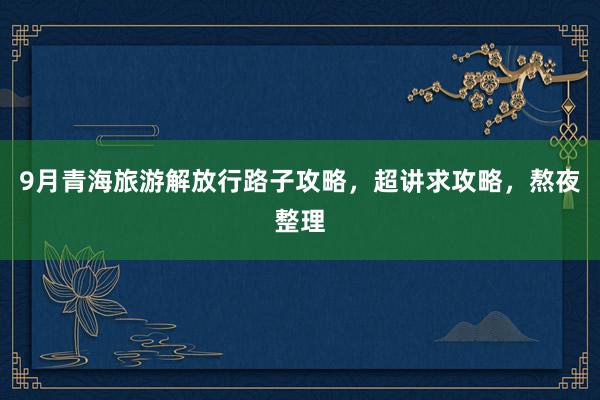 9月青海旅游解放行路子攻略，超讲求攻略，熬夜整理