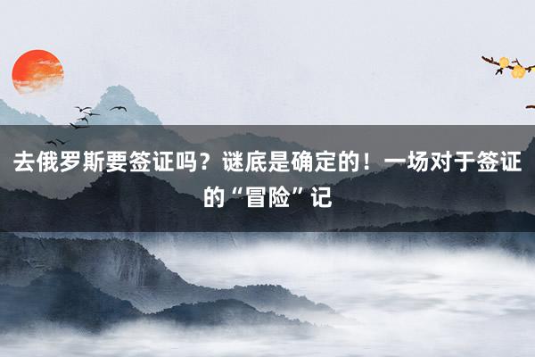 去俄罗斯要签证吗？谜底是确定的！一场对于签证的“冒险”记