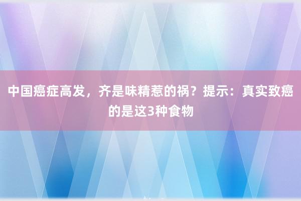 中国癌症高发，齐是味精惹的祸？提示：真实致癌的是这3种食物