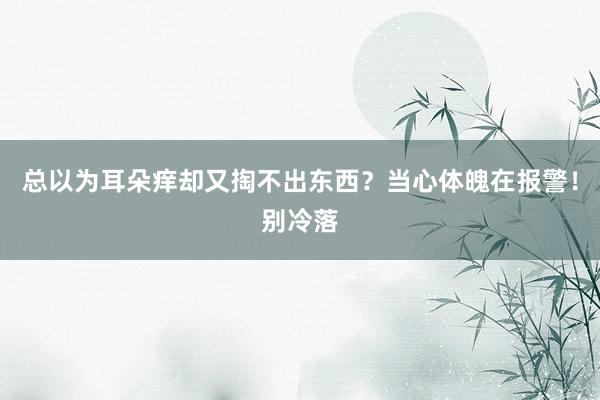 总以为耳朵痒却又掏不出东西？当心体魄在报警！别冷落