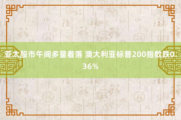 亚太股市午间多量着落 澳大利亚标普200指数跌0.36%