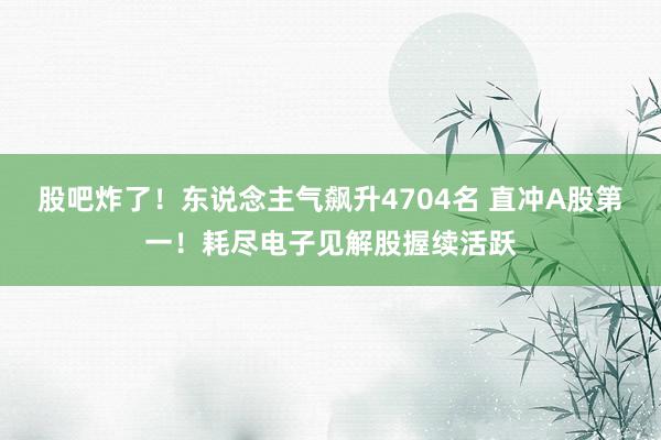 股吧炸了！东说念主气飙升4704名 直冲A股第一！耗尽电子见解股握续活跃