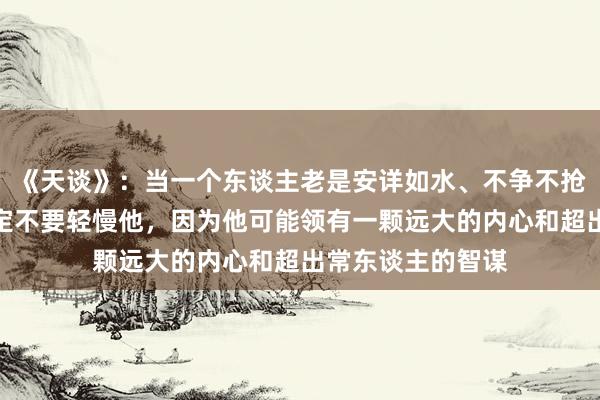 《天谈》：当一个东谈主老是安详如水、不争不抢、恭敬绝交，一定不要轻慢他，因为他可能领有一颗远大的内心和超出常东谈主的智谋