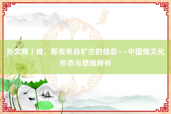 孙文辉丨傩，那些来自旷古的信息——中国傩文化形态与想维辨析