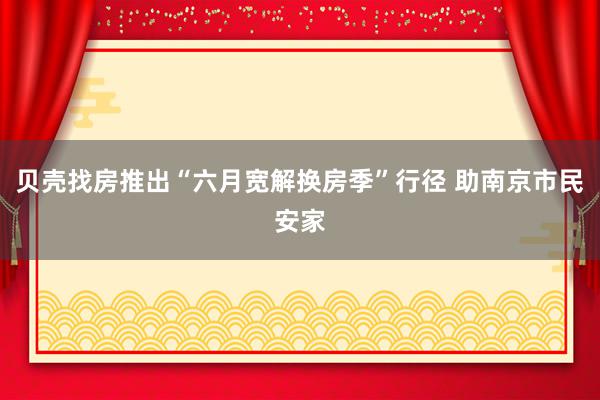 贝壳找房推出“六月宽解换房季”行径 助南京市民安家