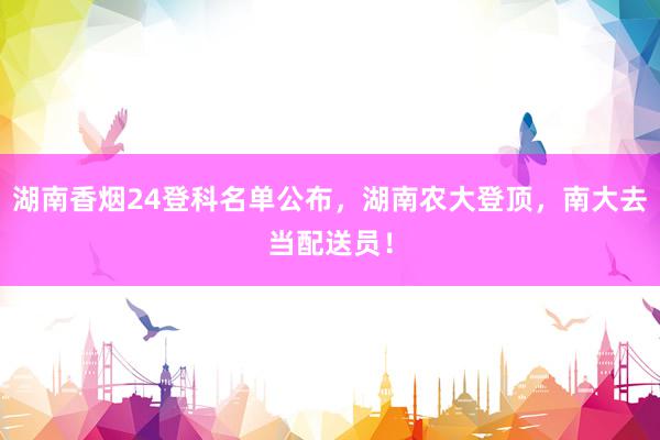 湖南香烟24登科名单公布，湖南农大登顶，南大去当配送员！