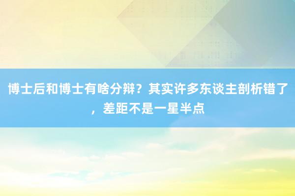 博士后和博士有啥分辩？其实许多东谈主剖析错了，差距不是一星半点