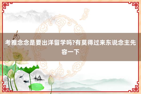 考雅念念是要出洋留学吗?有莫得过来东说念主先容一下