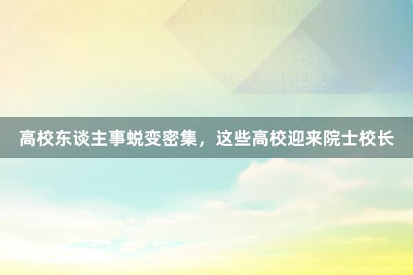 高校东谈主事蜕变密集，这些高校迎来院士校长