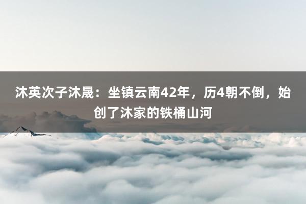 沐英次子沐晟：坐镇云南42年，历4朝不倒，始创了沐家的铁桶山河