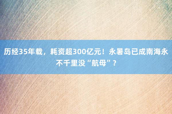 历经35年载，耗资超300亿元！永暑岛已成南海永不千里没“航母”？