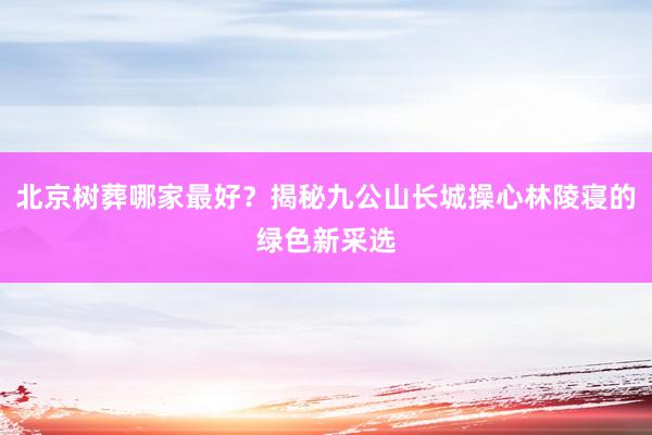 北京树葬哪家最好？揭秘九公山长城操心林陵寝的绿色新采选