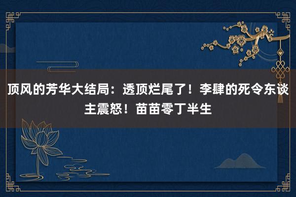 顶风的芳华大结局：透顶烂尾了！李肆的死令东谈主震怒！苗苗零丁半生