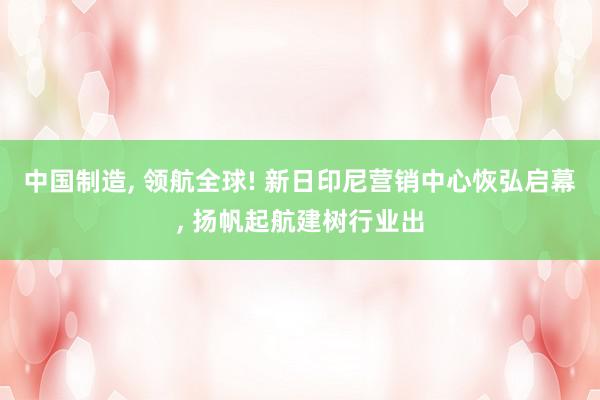 中国制造, 领航全球! 新日印尼营销中心恢弘启幕, 扬帆起航建树行业出