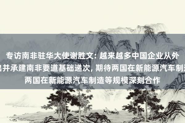 专访南非驻华大使谢胜文: 越来越多中国企业从外洋竞争中脱颖而出并承建南非要道基础递次, 期待两国在新能源汽车制造等规模深刻合作