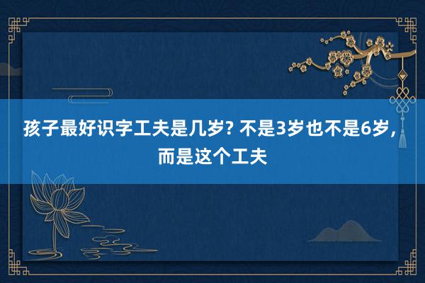 孩子最好识字工夫是几岁? 不是3岁也不是6岁, 而是这个工夫