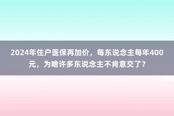 2024年住户医保再加价，每东说念主每年400元，为啥许多东说念主不肯意交了？