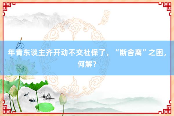 年青东谈主齐开动不交社保了，“断舍离”之困，何解？