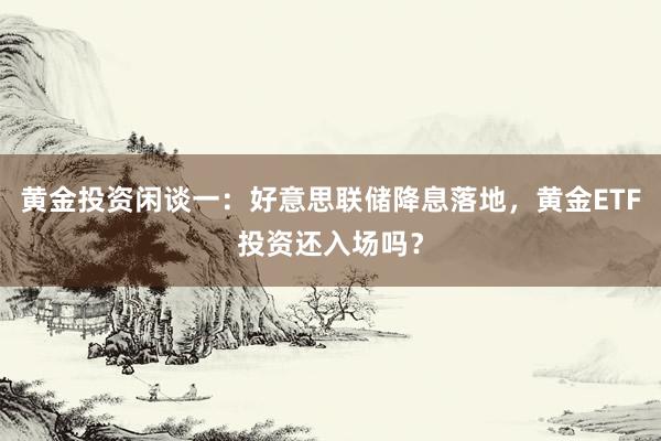 黄金投资闲谈一：好意思联储降息落地，黄金ETF投资还入场吗？