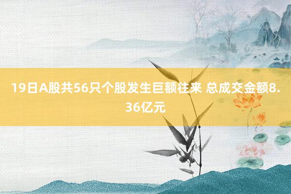 19日A股共56只个股发生巨额往来 总成交金额8.36亿元