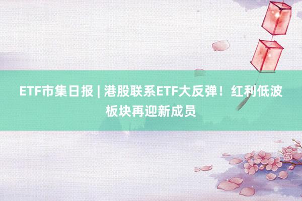 ETF市集日报 | 港股联系ETF大反弹！红利低波板块再迎新成员