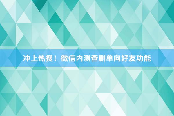 冲上热搜！微信内测查删单向好友功能