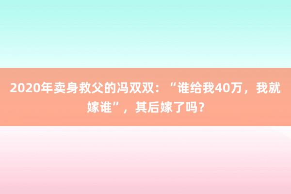 2020年卖身救父的冯双双：“谁给我40万，我就嫁谁”，其后嫁了吗？