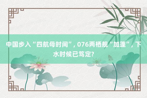 中国步入“四航母时间”, 076两栖舰“加蓬”, 下水时候已笃定?