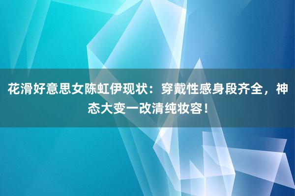 花滑好意思女陈虹伊现状：穿戴性感身段齐全，神态大变一改清纯妆容！