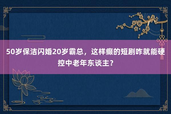 50岁保洁闪婚20岁霸总，这样癫的短剧咋就能硬控中老年东谈主？